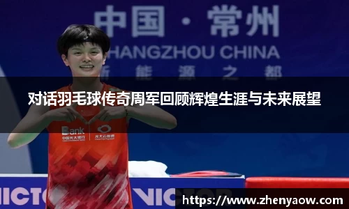 对话羽毛球传奇周军回顾辉煌生涯与未来展望